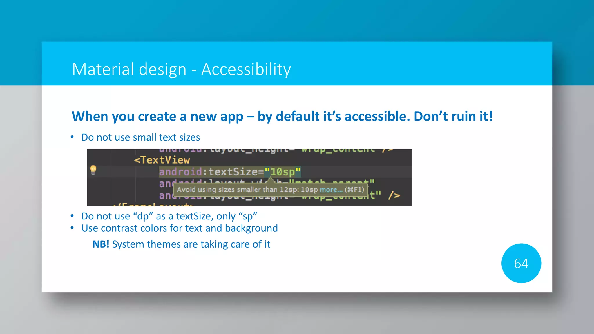 Material design - Accessibility
64
When you create a new app – by default it’s accessible. Don’t ruin it!
• Do not use small text sizes
• Do not use “dp” as a textSize, only “sp”
• Use contrast colors for text and background
NB! System themes are taking care of it
 