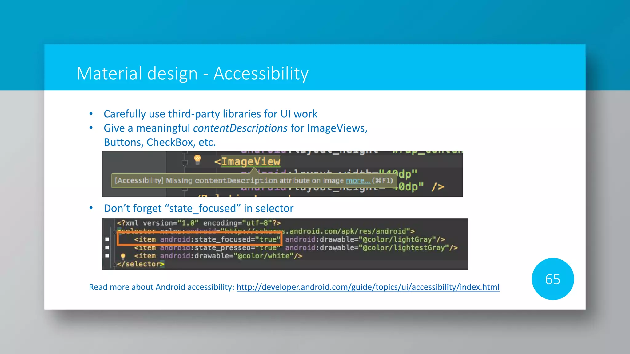 Material design - Accessibility
65Read more about Android accessibility: http://developer.android.com/guide/topics/ui/accessibility/index.html
• Carefully use third-party libraries for UI work
• Give a meaningful contentDescriptions for ImageViews,
Buttons, CheckBox, etc.
• Don’t forget “state_focused” in selector
 
