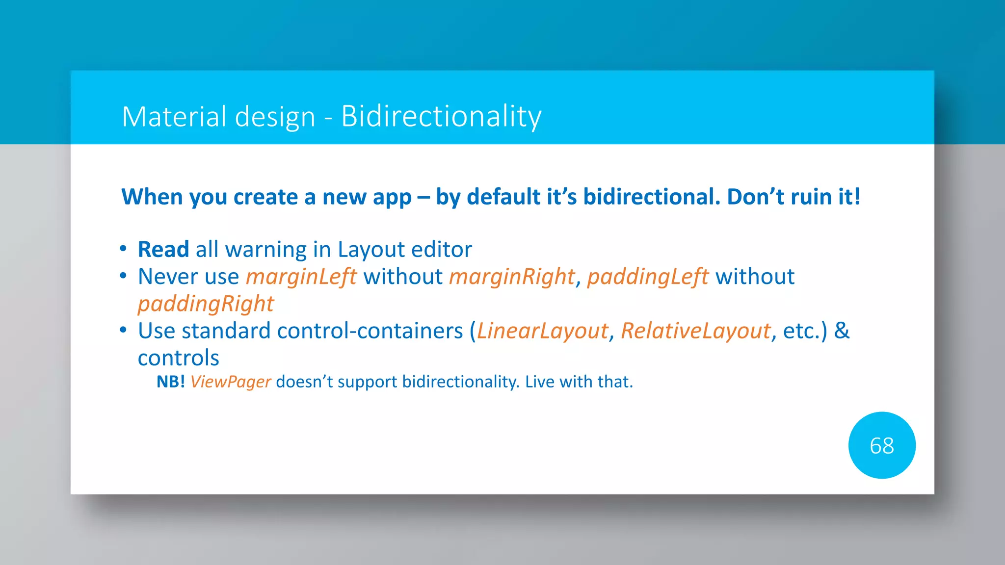 Material design - Bidirectionality
68
When you create a new app – by default it’s bidirectional. Don’t ruin it!
• Read all warning in Layout editor
• Never use marginLeft without marginRight, paddingLeft without
paddingRight
• Use standard control-containers (LinearLayout, RelativeLayout, etc.) &
controls
NB! ViewPager doesn’t support bidirectionality. Live with that.
 