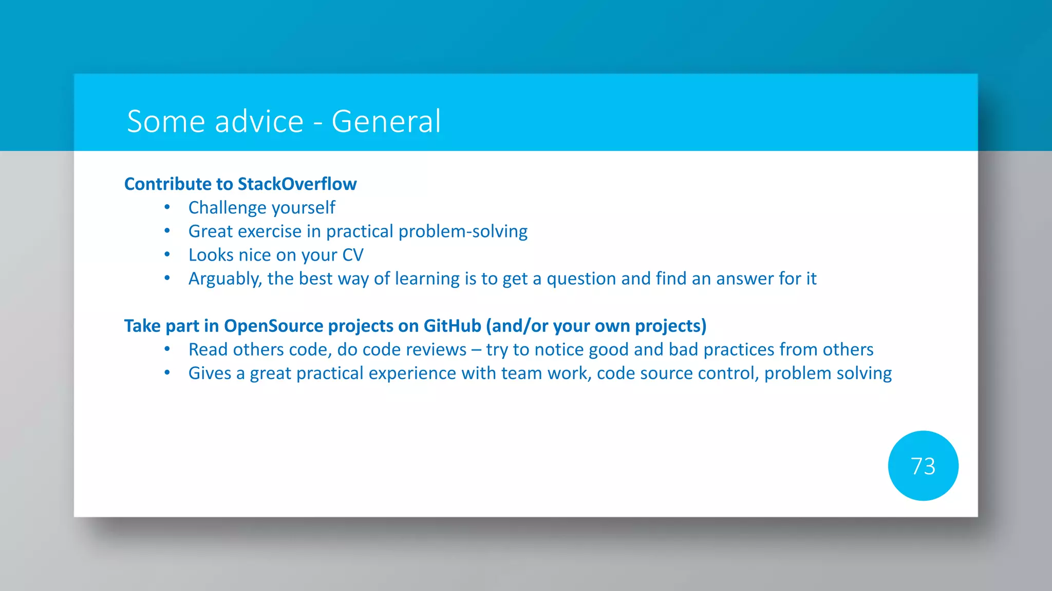 Some advice - General
73
Contribute to StackOverflow
• Challenge yourself
• Great exercise in practical problem-solving
• Looks nice on your CV
• Arguably, the best way of learning is to get a question and find an answer for it
Take part in OpenSource projects on GitHub (and/or your own projects)
• Read others code, do code reviews – try to notice good and bad practices from others
• Gives a great practical experience with team work, code source control, problem solving
 