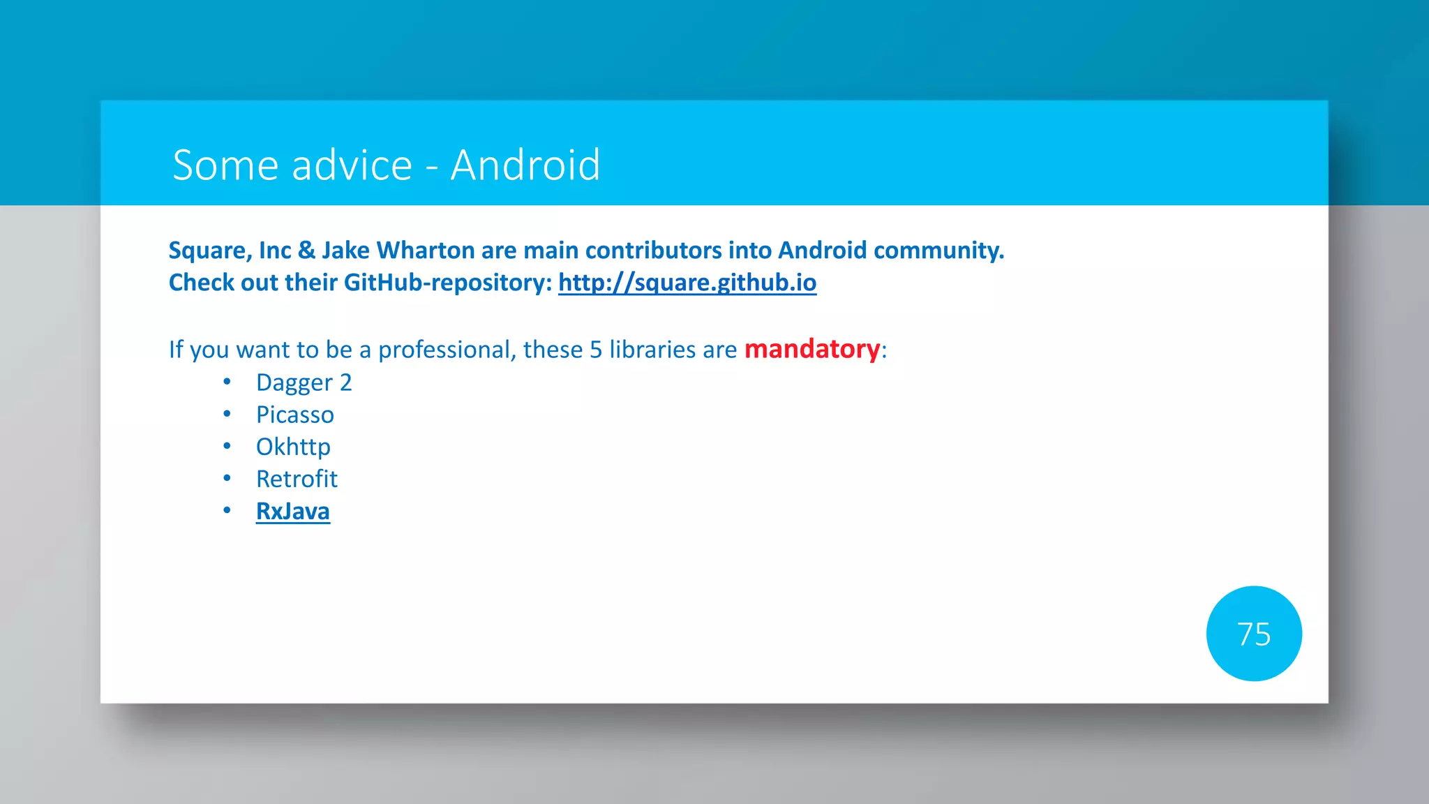 Some advice - Android
75
Square, Inc & Jake Wharton are main contributors into Android community.
Check out their GitHub-repository: http://square.github.io
If you want to be a professional, these 5 libraries are mandatory:
• Dagger 2
• Picasso
• Okhttp
• Retrofit
• RxJava
 