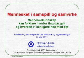 Mennesket i samspill og samvirke   M enneskekunnskap kan forklare hvorfor ting går galt og hvordan vi kan gjøre noe med det Forelesning ved Høgskulen for landbruk og bygdenæringar 6. Mai 2011 Postvegen 280, 4353 Klepp stasjon Tlf: 97775799 – E post: oddvanda@online.no – Org.nr: 986330216 Oddvar Anda arbeidsmedisiner 