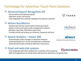 6
Technology for Advertiser Touch Point Solutions
 Advanced Speech Recognition IVR
Conversational and directed speech
Advertiser centric self service
Fully integrated into customer databases for dynamic solutions
 Nielsen BuzzMetrics
Industry-best tool for social media monitoring analysis
Delivers end-to-end social media management solutions
Monitors more than 100 million online sites
Provides trends and analysis on influence, frequency and tone
 Speech Analytics – Impact 360
Automatically surface changes in advertiser behavior
Understanding drivers of cost and advertiser satisfaction
Automatically bucket emotional advertiser interactions
 Email and web-chat systems
Fully integrated with Client website for a seamless online presence
Web chat applications to initiate chats with business advertisers on specific sites
 