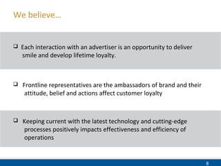 8
 Frontline representatives are the ambassadors of brand and their
attitude, belief and actions affect customer loyalty
We believe…
 Each interaction with an advertiser is an opportunity to deliver
smile and develop lifetime loyalty.
 Keeping current with the latest technology and cutting-edge
processes positively impacts effectiveness and efficiency of
operations
 