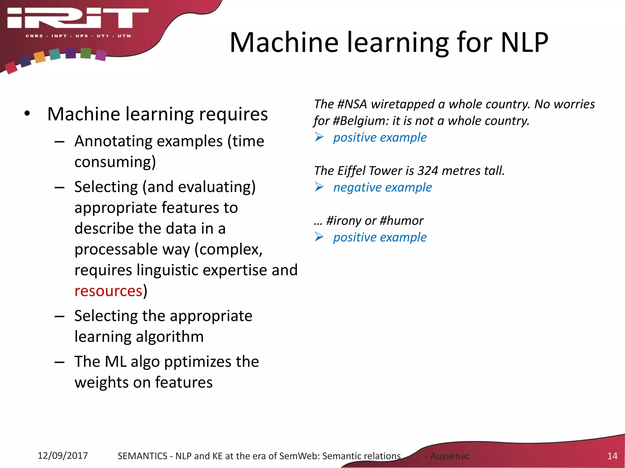 Machine learning for NLP
• Machine learning requires
– Annotating examples (time
consuming)
– Selecting (and evaluating)
appropriate features to
describe the data in a
processable way (complex,
requires linguistic expertise and
resources)
– Selecting the appropriate
learning algorithm
– The ML algo pptimizes the
weights on features
12/09/2017 SEMANTICS - NLP and KE at the era of SemWeb: Semantic relations - Aussenac 14
The #NSA wiretapped a whole country. No worries
for #Belgium: it is not a whole country.
 positive example
The Eiffel Tower is 324 metres tall.
 negative example
… #irony or #humor
 positive example
 