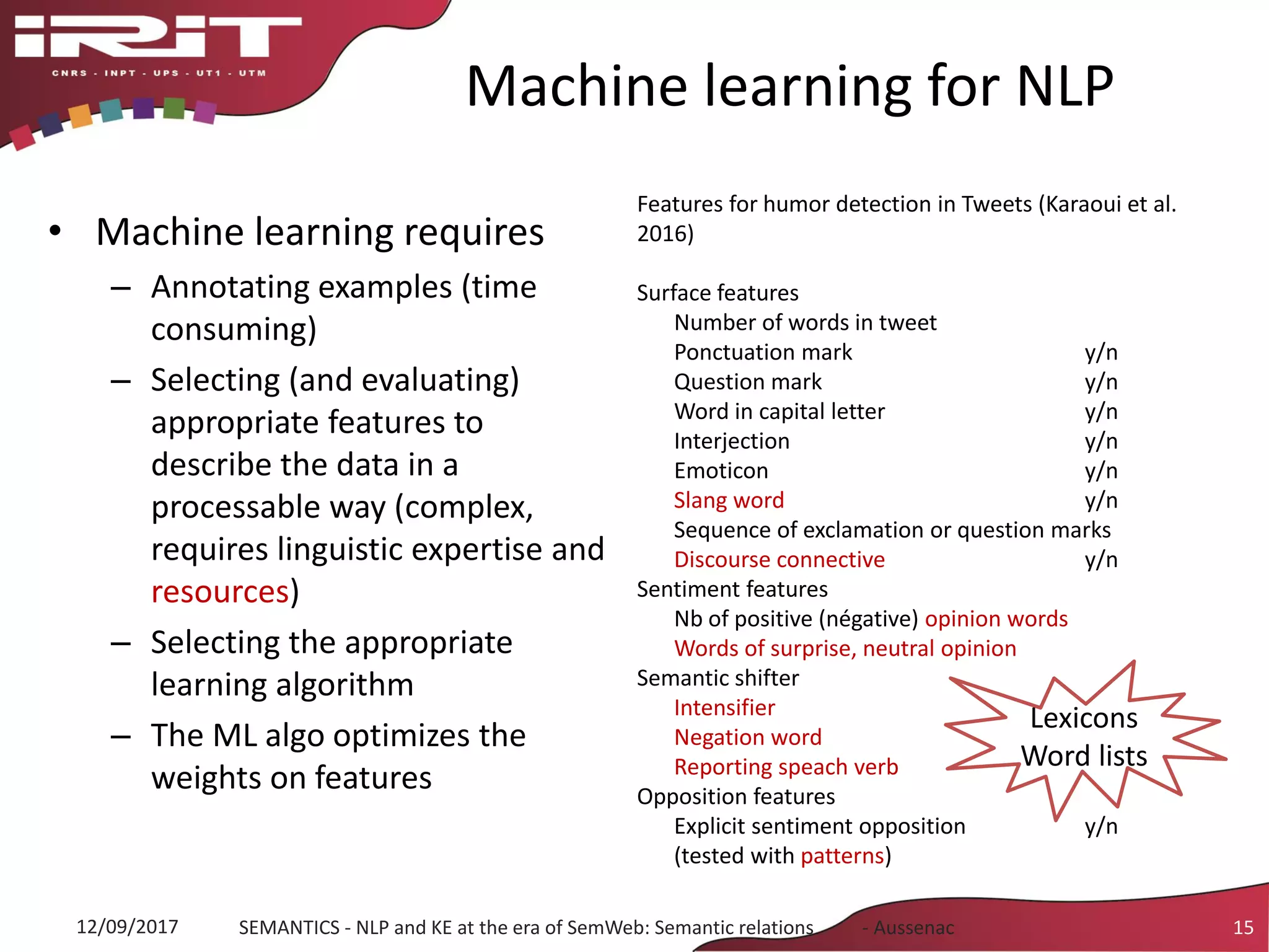 Machine learning for NLP
• Machine learning requires
– Annotating examples (time
consuming)
– Selecting (and evaluating)
appropriate features to
describe the data in a
processable way (complex,
requires linguistic expertise and
resources)
– Selecting the appropriate
learning algorithm
– The ML algo optimizes the
weights on features
12/09/2017 SEMANTICS - NLP and KE at the era of SemWeb: Semantic relations - Aussenac 15
Features for humor detection in Tweets (Karaoui et al.
2016)
Surface features
Number of words in tweet
Ponctuation mark y/n
Question mark y/n
Word in capital letter y/n
Interjection y/n
Emoticon y/n
Slang word y/n
Sequence of exclamation or question marks
Discourse connective y/n
Sentiment features
Nb of positive (négative) opinion words
Words of surprise, neutral opinion
Semantic shifter
Intensifier y/n
Negation word y/n
Reporting speach verb y/n
Opposition features
Explicit sentiment opposition y/n
(tested with patterns)
Lexicons
Word lists
 