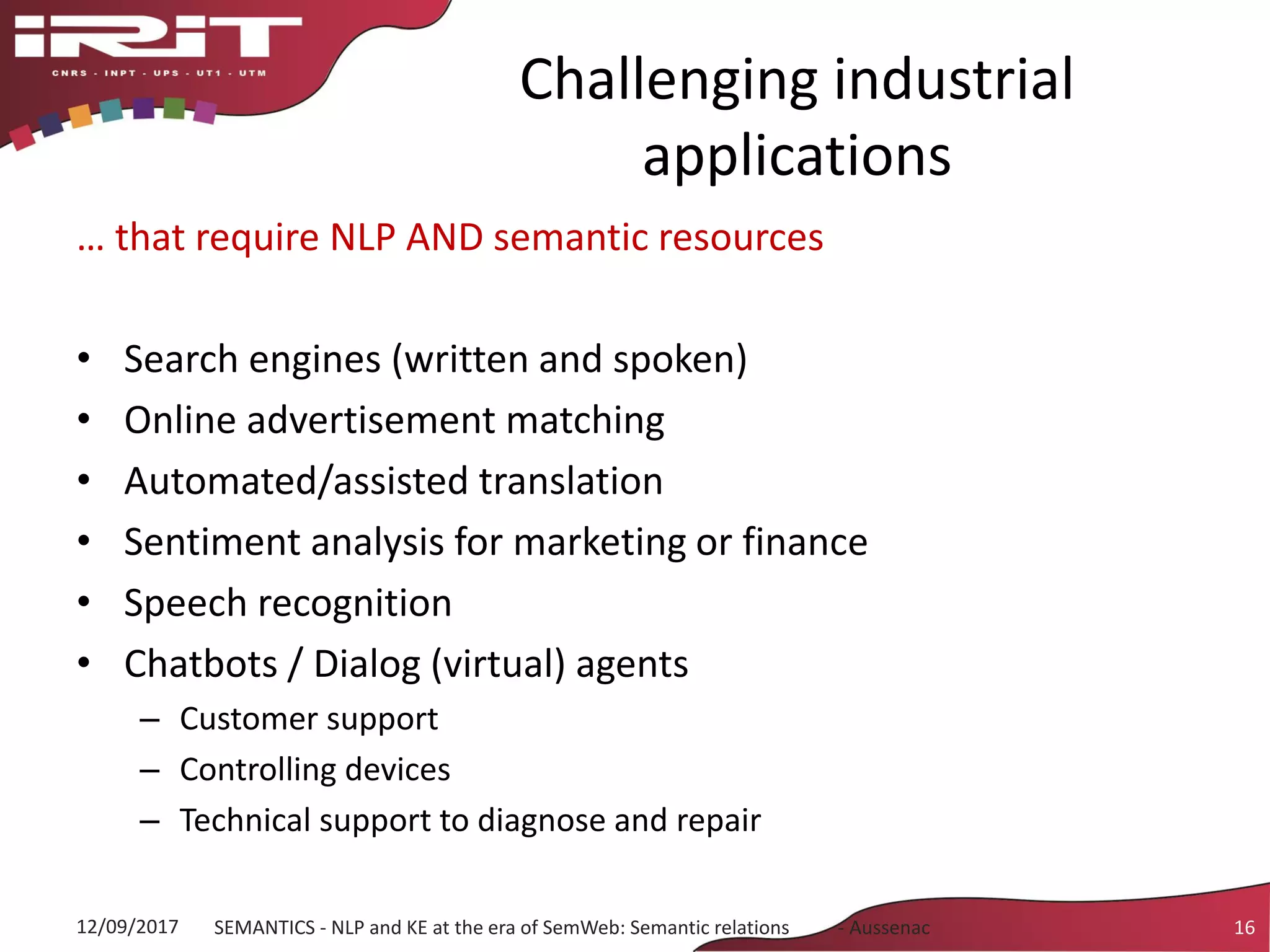 Challenging industrial
applications
… that require NLP AND semantic resources
• Search engines (written and spoken)
• Online advertisement matching
• Automated/assisted translation
• Sentiment analysis for marketing or finance
• Speech recognition
• Chatbots / Dialog (virtual) agents
– Customer support
– Controlling devices
– Technical support to diagnose and repair
12/09/2017 SEMANTICS - NLP and KE at the era of SemWeb: Semantic relations - Aussenac 16
 