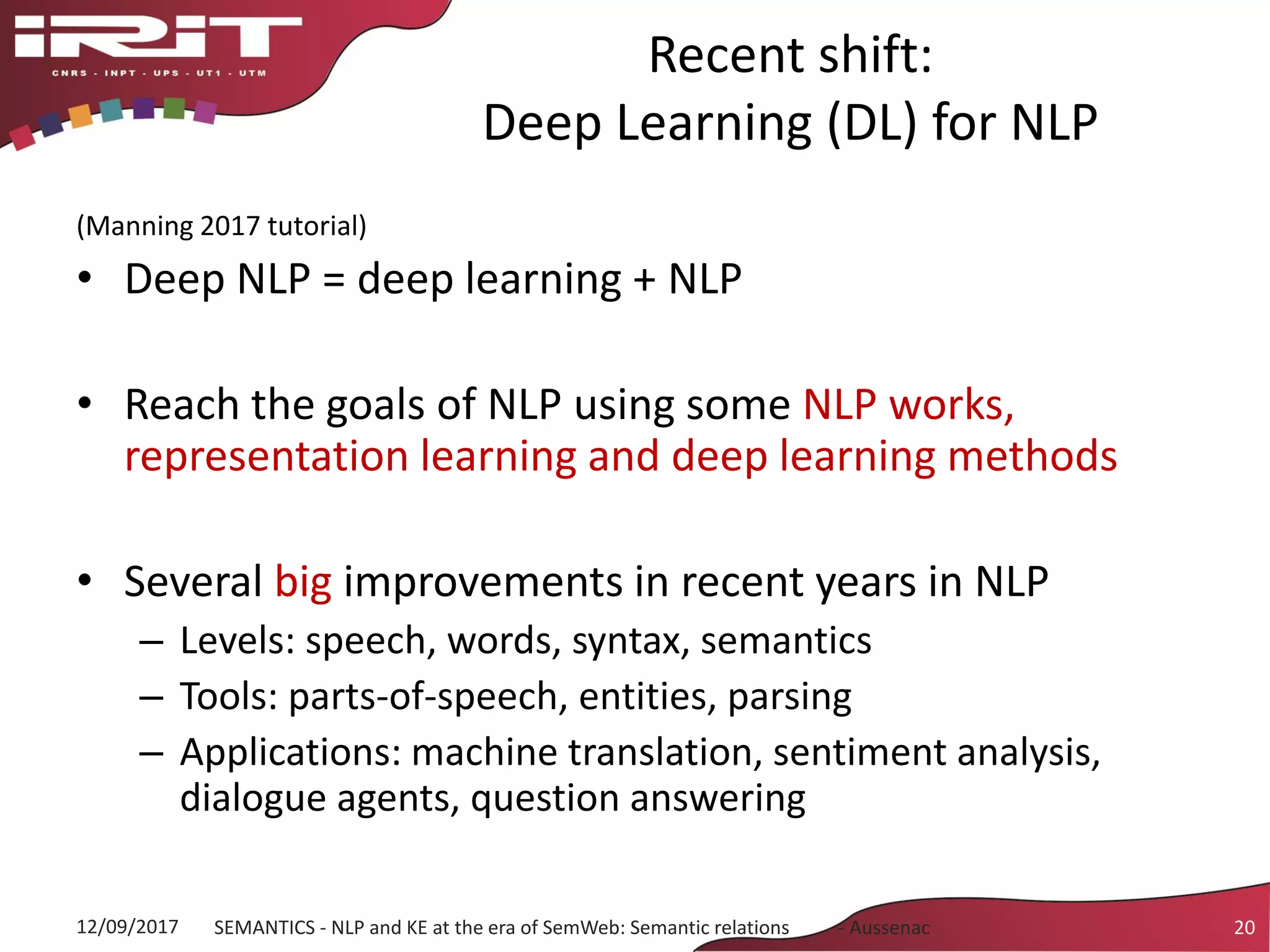Recent shift:
Deep Learning (DL) for NLP
(Manning 2017 tutorial)
• Deep NLP = deep learning + NLP
• Reach the goals of NLP using some NLP works,
representation learning and deep learning methods
• Several big improvements in recent years in NLP
– Levels: speech, words, syntax, semantics
– Tools: parts-of-speech, entities, parsing
– Applications: machine translation, sentiment analysis,
dialogue agents, question answering
12/09/2017 SEMANTICS - NLP and KE at the era of SemWeb: Semantic relations - Aussenac 20
 