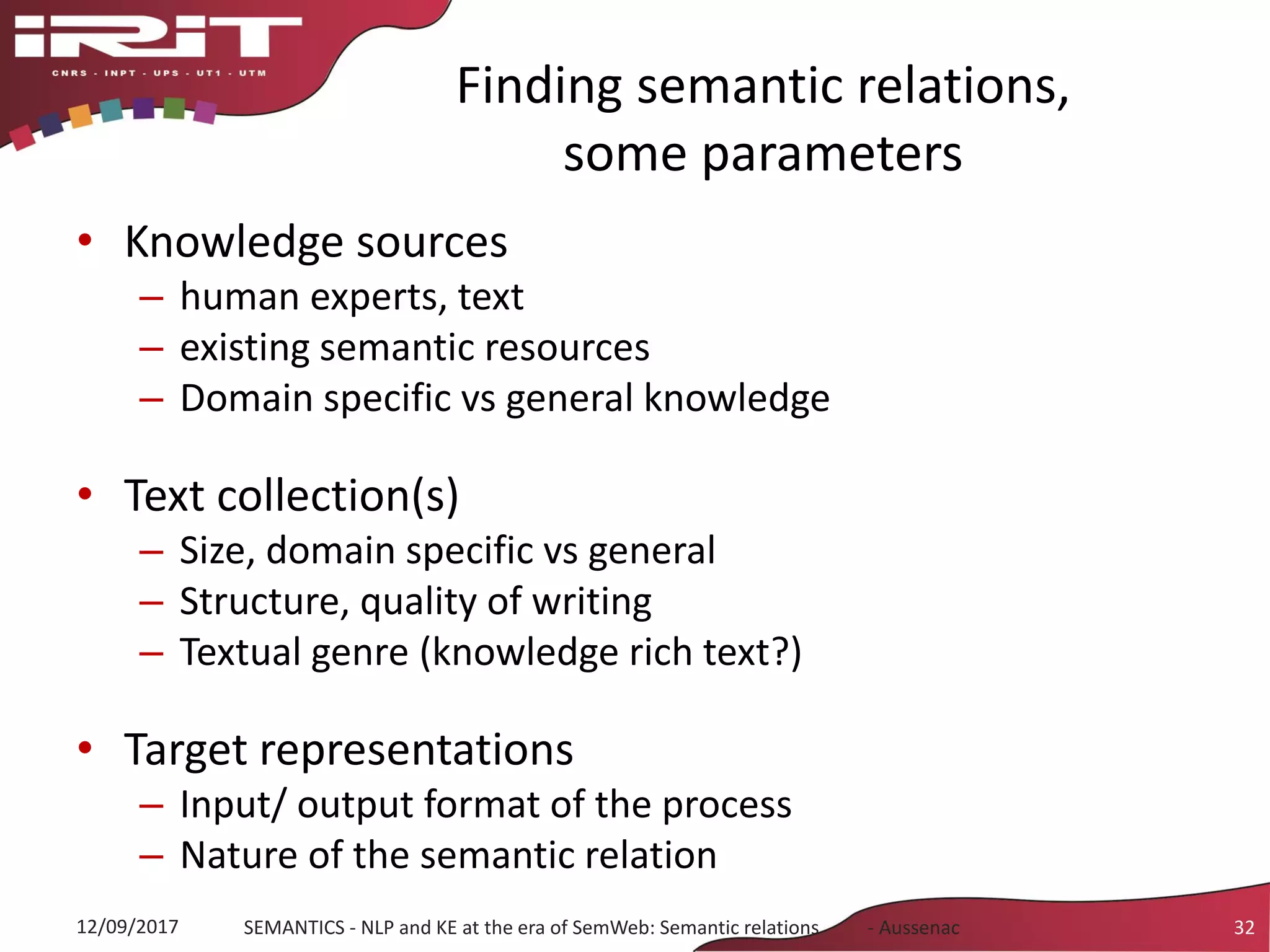 Finding semantic relations,
some parameters
• Knowledge sources
– human experts, text
– existing semantic resources
– Domain specific vs general knowledge
• Text collection(s)
– Size, domain specific vs general
– Structure, quality of writing
– Textual genre (knowledge rich text?)
• Target representations
– Input/ output format of the process
– Nature of the semantic relation
32SEMANTICS - NLP and KE at the era of SemWeb: Semantic relations - Aussenac12/09/2017
 
