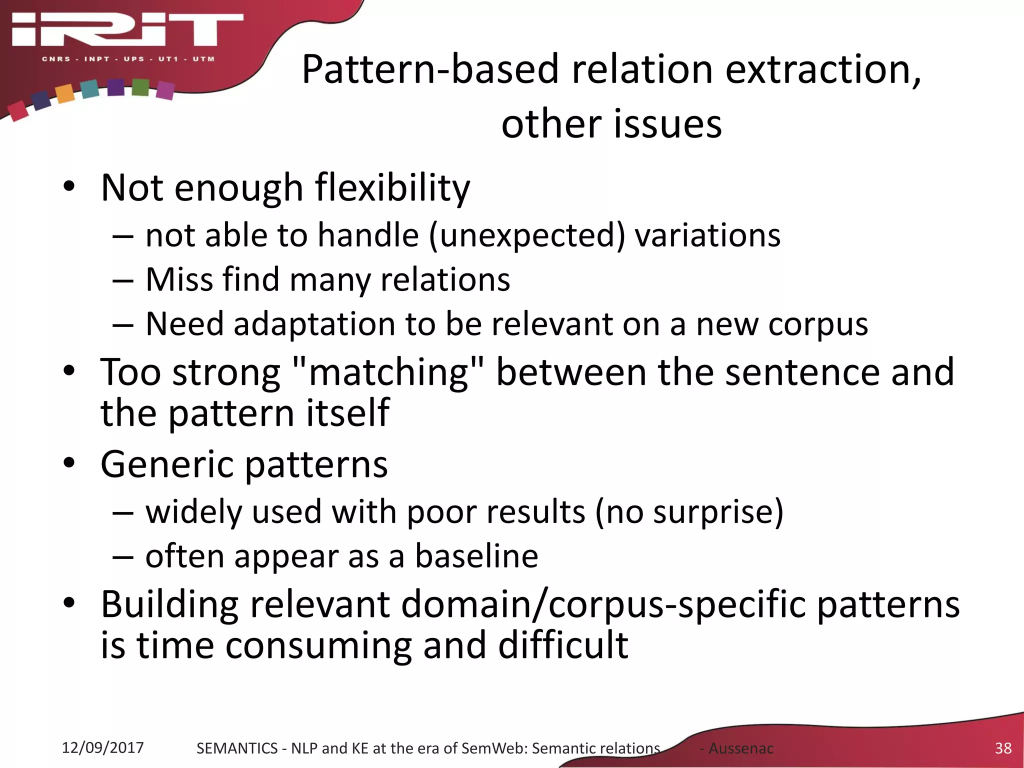 Pattern-based relation extraction,
other issues
• Not enough flexibility
– not able to handle (unexpected) variations
– Miss find many relations
– Need adaptation to be relevant on a new corpus
• Too strong "matching" between the sentence and
the pattern itself
• Generic patterns
– widely used with poor results (no surprise)
– often appear as a baseline
• Building relevant domain/corpus-specific patterns
is time consuming and difficult
12/09/2017 SEMANTICS - NLP and KE at the era of SemWeb: Semantic relations - Aussenac 38
 