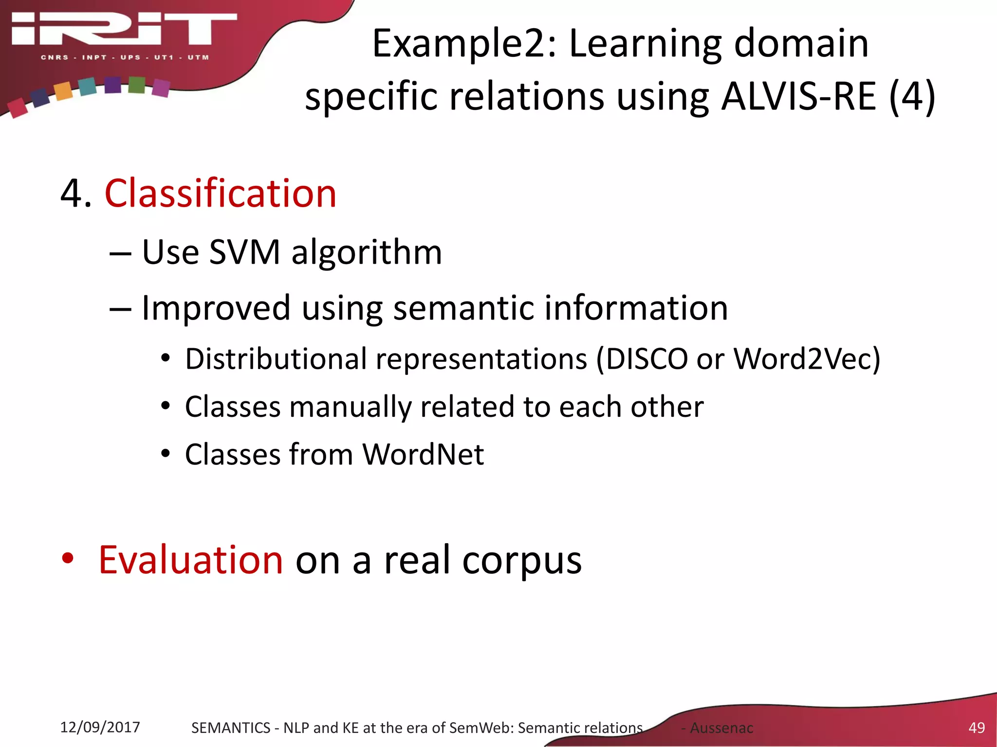 Example2: Learning domain
specific relations using ALVIS-RE (4)
4. Classification
– Use SVM algorithm
– Improved using semantic information
• Distributional representations (DISCO or Word2Vec)
• Classes manually related to each other
• Classes from WordNet
• Evaluation on a real corpus
12/09/2017 SEMANTICS - NLP and KE at the era of SemWeb: Semantic relations - Aussenac 49
 