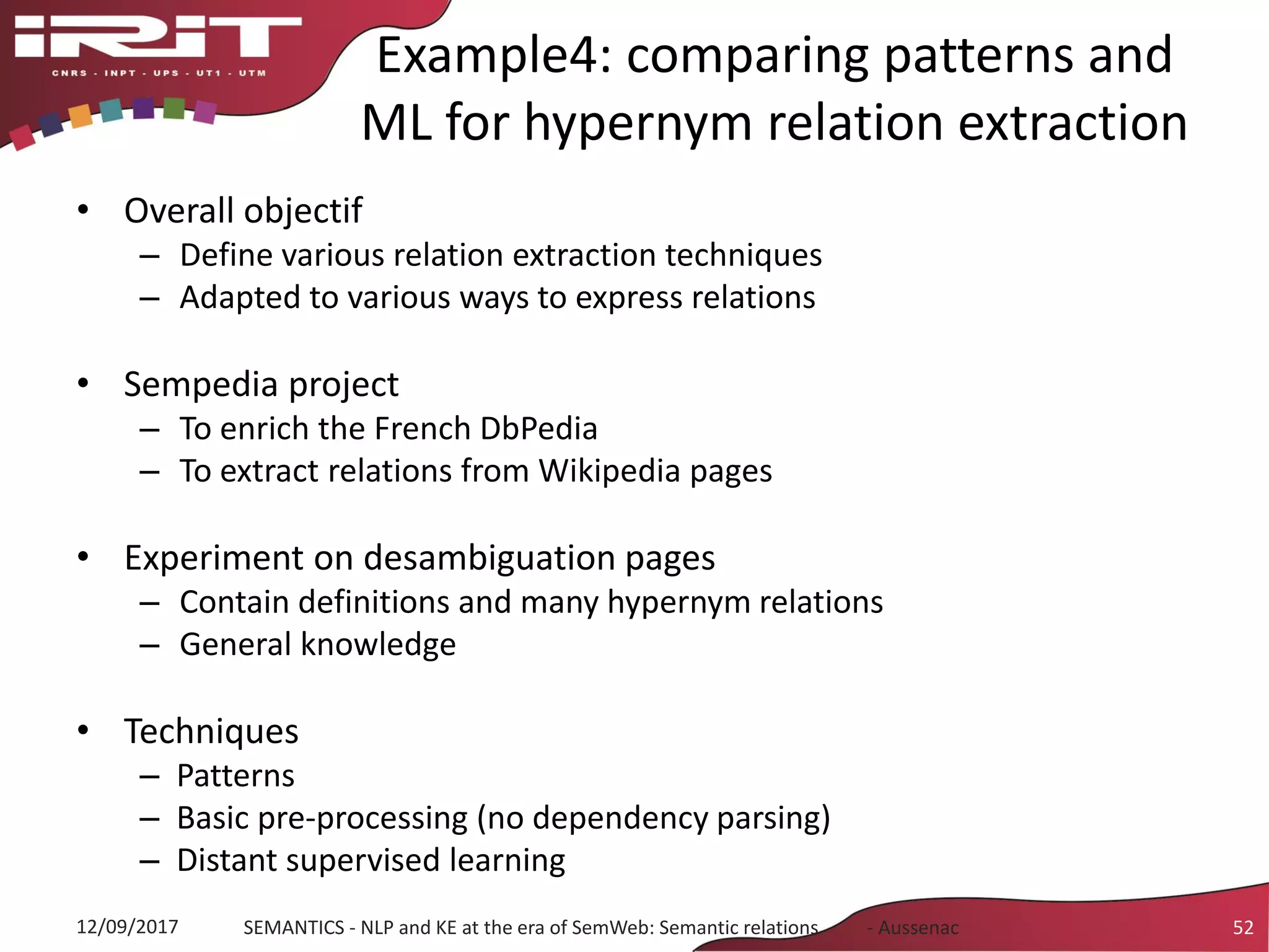 Example4: comparing patterns and
ML for hypernym relation extraction
• Overall objectif
– Define various relation extraction techniques
– Adapted to various ways to express relations
• Sempedia project
– To enrich the French DbPedia
– To extract relations from Wikipedia pages
• Experiment on desambiguation pages
– Contain definitions and many hypernym relations
– General knowledge
• Techniques
– Patterns
– Basic pre-processing (no dependency parsing)
– Distant supervised learning
12/09/2017 SEMANTICS - NLP and KE at the era of SemWeb: Semantic relations - Aussenac 52
 