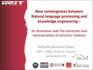 New convergences between
Natural language processing and
knowledge engineering –
An illustration with the extraction and
representation of semantic relations
Nathalie Aussenac-Gilles
(IRIT – CNRS, Toulouse, France)
aussenac@irit.fr
 