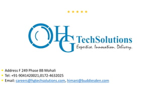  Address F 249 Phase 8B Mohali
 Tel: +91-9041420021,0172-4632025
 Email: careers@hgtechsolutions.com, himani@buddiesden.com
 
