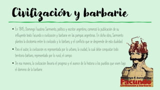 Civilización y barbarie
• En 1845, Domingo Faustino Sarmiento, político y escritor argentino, comenzó la publicación de su
influyente texto Facundo o civilización y barbarie en las pampas argentinas. En dicha obra, Sarmiento
plantea la dicotomía entre lo civilizado y lo bárbaro, y el conflicto que se desprende de esta dualidad.
• Para el autor, la civilización es representada por lo urbano, la ciudad, la cual debe conquistar todo
territorio bárbaro, representado por lo rural, el campo.
• De esa manera, la civilización llevaría el progreso y el avance de la historia a los pueblos que viven bajo
el dominio de la barbarie.
 