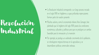 Revolución
Industrial
• La Revolución Industrial corresponde a un largo proceso iniciado
en el siglo XVIII en Inglaterra y cuyas profundas repercusiones
forman parte de nuestro presente.
• Muchos autores, como la economista italiana Vera Zamagni, han
planteado que la Inglaterra del siglo XVIII poseía las condiciones
económicas, culturales y políticas para que se produjera un cambio
favorable para la innovación y la inversión.
• Por ejemplo, se produjo un acelerado crecimiento de la población,
se introdujeron mejoras técnicas en la agricultura y se
desarrollaron políticas comerciales exitosas.
 