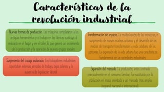 Características de la
revolución industrial
Nuevas formas de producción. Las máquinas remplazaron a las
antiguas herramientas y el trabajo en las fábricas sustituyó al
realizado en el hogar y en el taller, lo que generó un incremento
de la producción y la aparición de nuevos grupos sociales.
Transformación del espacio. La multiplicación de las industrias, el
surgimiento de nuevos núcleos urbanos y el desarrollo de los
medios de transporte transformaron la vida cotidiana de las
personas. La expansión de la vida urbana fue una característica
fundamental de las sociedades industriales.
Surgimiento del trabajo asalariado. Los trabajadores industriales
soportaban extensas jornadas de trabajo, bajos salarios y la
ausencia de legislación laboral.
Expansión del mercado. La producción, antes centrada
principalmente en el consumo familiar, fue sustituida por la
producción en masa, orientada a un mercado más amplio
(regional, nacional e internacional).
 