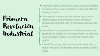 Primera
Revolución
Industrial
• En esta fase fue fundamental la introducción de la máquina a vapor, cuya principal fuente
de energía fue el carbón. Los avances más importantes se lograron en los ámbitos textil,
siderúrgico y de transportes
• Industria algodonera. La máquina a vapor se aplicó en primer lugar en la industria
algodonera, logrando un gran desarrollo productivo. Gracias al uso de máquinas
especializadas, los textiles británicos, baratos y de buena calidad, inundaron los mercados
mundiales.
• Industria del hierro. Otro sector pionero fue la industria del hierro, que alcanzó un gran
desarrollo gracias a la introducción de un nuevo proceso de fundición que utilizaba carbón
mineral, muy abundante en Inglaterra, y que permitía realizar importantes ahorros
energéticos.
• El desarrollo del barco a vapor y del ferrocarril. El vapor también permitió abaratar el
transporte y revolucionar la carga de pasajeros y materiales, pues aumentó la capacidad y
velocidad.
 
