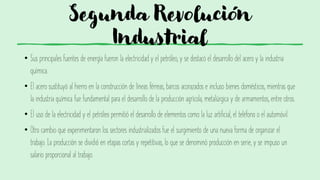 Segunda Revolución
Industrial
• Sus principales fuentes de energía fueron la electricidad y el petróleo, y se destacó el desarrollo del acero y la industria
química.
• El acero sustituyó al hierro en la construcción de líneas férreas, barcos acorazados e incluso bienes domésticos, mientras que
la industria química fue fundamental para el desarrollo de la producción agrícola, metalúrgica y de armamentos, entre otros.
• El uso de la electricidad y el petróleo permitió el desarrollo de elementos como la luz artificial, el teléfono o el automóvil.
• Otro cambio que experimentaron los sectores industrializados fue el surgimiento de una nueva forma de organizar el
trabajo. La producción se dividió en etapas cortas y repetitivas, lo que se denominó producción en serie, y se impuso un
salario proporcional al trabajo.
 