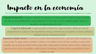 Impacto en la economía
El desarrollo del sistema fabril. La progresiva introducción de maquinaria en la industria generalizó el sistema de producción centrado
en la fábrica, la cual concentraba todos los medios productivos en un mismo lugar. En ella, los trabajadores operaban maquinarias y
eran parte de una cadena de producción en serie.
El auge de la iniciativa privada. La riqueza que generó la industria llevó a algunos pensadores a plantear que la base del
enriquecimiento de los Estados era el libre emprendimiento individual, fundamento teórico del capitalismo. Esta doctrina planteaba la
necesidad de disminuir la intervención del Estado.
Surgimiento de entidades financieras. El aumento de la actividad industrial dependía del dinero o capital que invertían la burguesía y los
bancos privados. Así, algunas empresas aumentaron su tamaño y se hizo habitual la práctica de formar sociedades por acciones, donde
participaban varios accionistas que recibían beneficios proporcionales al capital aportado inicialmente. Asimismo, cobraron importancia las
bolsas de comercio, en las que se compraban y vendían acciones de las empresas, y los bancos modernos que posibilitaban el ahorro y
el préstamo con interés.
 