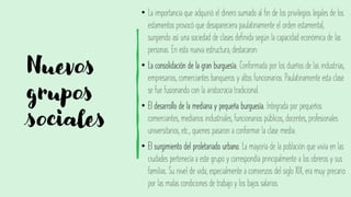 Nuevos
grupos
sociales
• La importancia que adquirió el dinero sumado al fin de los privilegios legales de los
estamentos provocó que desapareciera paulatinamente el orden estamental,
surgiendo así una sociedad de clases definida según la capacidad económica de las
personas. En esta nueva estructura, destacaron:
• La consolidación de la gran burguesía. Conformada por los dueños de las industrias,
empresarios, comerciantes banqueros y altos funcionarios. Paulatinamente esta clase
se fue fusionando con la aristocracia tradicional.
• El desarrollo de la mediana y pequeña burguesía. Integrada por pequeños
comerciantes, medianos industriales, funcionarios públicos, docentes, profesionales
universitarios, etc., quienes pasaron a conformar la clase media.
• El surgimiento del proletariado urbano. La mayoría de la población que vivía en las
ciudades pertenecía a este grupo y correspondía principalmente a los obreros y sus
familias. Su nivel de vida, especialmente a comienzos del siglo XIX, era muy precario
por las malas condiciones de trabajo y los bajos salarios.
 