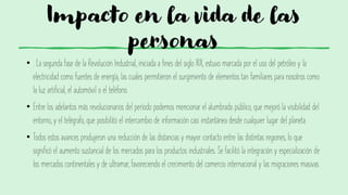 Impacto en la vida de las
personas
• . La segunda fase de la Revolución Industrial, iniciada a fines del siglo XIX, estuvo marcada por el uso del petróleo y la
electricidad como fuentes de energía, las cuales permitieron el surgimiento de elementos tan familiares para nosotros como
la luz artificial, el automóvil o el teléfono.
• Entre los adelantos más revolucionarios del período podemos mencionar el alumbrado público, que mejoró la visibilidad del
entorno, y el telégrafo, que posibilitó el intercambio de información casi instantánea desde cualquier lugar del planeta.
• Todos estos avances produjeron una reducción de las distancias y mayor contacto entre las distintas regiones, lo que
significó el aumento sustancial de los mercados para los productos industriales. Se facilitó la integración y especialización de
los mercados continentales y de ultramar, favoreciendo el crecimiento del comercio internacional y las migraciones masivas
 