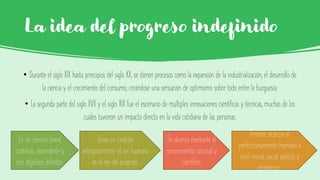 La idea del progreso indefinido
• Durante el siglo XIX hasta principios del siglo XX, se dieron procesos como la expansión de la industrialización, el desarrollo de
la ciencia y el crecimiento del consumo, creándose una sensación de optimismo sobre todo entre la burguesía.
• La segunda parte del siglo XVII y el siglo XIX fue el escenario de múltiples innovaciones científicas y técnicas, muchas de los
cuales tuvieron un impacto directo en la vida cotidiana de las personas.
Es un camino lineal,
continuo, ascendente y
con objetivos infinitos.
Tiene un carácter
antropocéntrico: el ser humano
es el eje del progreso.
Se alcanza mediante el
conocimiento racional y
científico.
Permite alcanzar el
perfeccionamiento humano a
nivel moral, social, político y
económico.
 