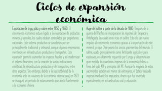 Ciclos de expansión
económica
Exportación de trigo, plata y cobre entre 1850 y 1860. El
crecimiento económico estuvo ligado a la exportación de productos
mineros y cereales, los cuales estaban controlados por propietarios
nacionales. Este sistema productivo se caracterizó por ser
principalmente tradicional y artesanal, aunque algunos empresarios
invirtieron en infraestructura productiva y transportes. Esta
expansión permitió aumentar los ingresos fiscales y así modernizar
el sistema financiero, con la creación de varias instituciones
crediticias, la infraestructura productiva y de transportes, entre
otros aspectos. Sin embargo, debido a la susceptibilidad de la
economía ante los vaivenes de la economía internacional, en 1873
se inauguró un período de estancamiento que afectó fuertemente
a la economía chilena.
Auge del salitre a partir de la década de 1880. Después de la
guerra del Pacífico se incorporaron las regiones de Tarapacá y
Antofagasta, las cuales eran ricas en salitre. Esto dio un nuevo
impulso al crecimiento económico gracias a la exportación de este
mineral, ya que Chile poseía los únicos yacimientos del mundo. El
salitre, usado principalmente como fertilizante agrícola y para
explosivos, era altamente requerido por Europa y determinó en
gran medida los cuantiosos ingresos de la economía chilena a
fines del siglo XIX y principios del XX. Aunque la mayoría de estos
yacimientos estaban en manos de extranjeros, el Estado recaudó
ingresos mediante los impuestos, dinero que fue invertido,
especialmente, en infraestructura vial y educación.
 