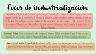 Focos de industrialización
El ferrocarril. La instalación de redes ferroviarias significaba un paso a la modernidad y Chile no se mantuvo al margen, siendo uno de
los países pioneros al sur del continente. En un comienzo, los ferrocarriles tuvieron como objetivo comunicar yacimientos mineros con
puertos desde donde embarcar los recursos y también conectar internamente a las regiones mineras. En 1851 se inauguró el primer
ferrocarril entre Caldera y Copiapó, hecho que fue un hito en el proceso modernizador y motivó la necesidad de construir otro entre
Santiago y Valparaíso.
El alumbrado eléctrico. Si bien la electricidad se había comenzado a utilizar en 1851 con la instalación del telégrafo entre Santiago y
Valparaíso, fue recién en 1883 cuando los habitantes de Santiago pudieron ver la Plaza de Armas iluminada con luz eléctrica.
La creación de la Sociedad de Fomento Fabril. Fue fundada en 1883 y en sus inicios fue un órgano consultivo del Estado, no obstante,
defendía los intereses relacionados con el desarrollo industrial, y en aquel período defendía la idea de que el Estado interviniera para
fomentar la instalación de industrias fabriles en el país.
 