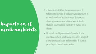 Impacto en el
medioambiente
• La Revolución Industrial tuvo diversas consecuencias en el
medioambiente. Los modos de producción que se desarrollaron en
este período impulsaron la utilización masiva de los recursos
naturales y generaron una creciente emanación de desechos
industriales, lo que modificó la relación del ser humano con la
naturaleza.
• A la luz de la idea del progreso indefinido, muchas de estas
problemáticas no fueron consideradas y recién a fines del siglo XX
se tomó conciencia de la crisis medioambiental y de los efectos
que estaba produciendo el cambio climático.
 