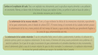 Cambios en la explotación del suelo. Pasó a ser explotado más intensamente, pues la agricultura requería alimentar a una población
en crecimiento. Además, se talaron miles de hectáreas de bosque para explotar la leña y se perforó el suelo en busca de carbón y
otros minerales necesarios para la industria.
La contaminación de los recursos naturales. El aire y el agua recibieron los efectos de las emanaciones industriales, especialmente
de los gases contaminantes, como el dióxido de carbono (CO2 ). Al mismo tiempo, el crecimiento de las ciudades también provocó
la contaminación de los ríos y mares producto del mal manejo de basuras y aguas servidas, desechos que generalmente llegaban a
los cursos de agua, contaminándolos aún más.
La contaminación de las ciudades industriales. El uso de combustibles fósiles, como el carbón y, posteriormente, el petróleo, o la utilización de
productos químicos, generó una progresiva contaminación. De esta manera, el fenómeno del esmog causaría prontamente serios problemas a la
salud de la población. Con el paso de los siglos, la acumulación de gases contaminantes en la atmósfera desembocó en otros inconvenientes,
como el calentamiento global a causa de la emisión industrial de gases de efecto invernadero. La contaminación y la explotación indiscriminada
de recursos han generado problemas que aquejan a las sociedades hasta el presente.
 