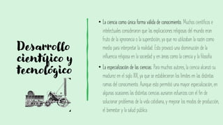 Desarrollo
científico y
tecnológico
• La ciencia como única forma válida de conocimiento. Muchos científicos e
intelectuales consideraron que las explicaciones religiosas del mundo eran
fruto de la ignorancia o la superstición, ya que no utilizaban la razón como
medio para interpretar la realidad. Esto provocó una disminución de la
influencia religiosa en la sociedad y en áreas como la ciencia y la filosofía.
• La especialización de las ciencias. Para muchos autores, la ciencia alcanzó su
madurez en el siglo XIX, ya que se establecieron los límites en las distintas
ramas del conocimiento. Aunque esto permitió una mayor especialización, en
algunas ocasiones las distintas ciencias aunaron esfuerzos con el fin de
solucionar problemas de la vida cotidiana, y mejorar los modos de producción,
el bienestar y la salud pública.
 