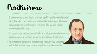 Positivismo
• El positivismo como corriente filosófica surgió en el siglo XIX y postulaba que la humanidad
solo podía acceder al conocimiento mediante la ciencia. Rechazaba cualquier utilización de
métodos abstractos, enfatizando en que el conocimiento debía adquirirse mediante
experimentos tangibles y reales.
• En el plano social, el positivismo promovía la idea de sociedades que avanzaban en distintos
estados de progreso, de acuerdo con su conocimiento de las causas de los fenómenos.
• Así, el progreso se alcanzaba en el estado científico o positivo, en el que una sociedad
explicaba todo fenómeno a partir de causas comprobadas por el método científico.
 