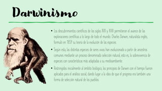 Darwinismo
• Los descubrimientos científicos de los siglos XVII y XVIII permitieron el avance de las
exploraciones científicas a lo largo de todo el mundo. Charles Darwin, naturalista inglés,
formuló en 1859 su teoría de la evolución de las especies.
• Según esta, las distintas especies de seres vivos han evolucionado a partir de ancestros
comunes mediante un proceso denominado selección natural, esto es, la sobrevivencia de
especies con características más adaptadas a su medioambiente.
• Restringidos inicialmente al ámbito biológico, los principios de Darwin con el tiempo fueron
aplicados para el análisis social, dando lugar a la idea de que el progreso era también una
forma de selección natural de los pueblos.
 