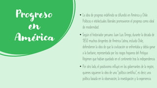 Progreso
en
América
• La idea de progreso indefinido se difundió en América y Chile.
Políticos e intelectuales liberales promovieron el progreso como ideal
de modernidad.
• Según el historiador peruano Juan Luis Orrego, durante la década de
1850 muchos dirigentes de América Latina, incluido Chile,
defendieron la idea de que la civilización se enfrentaba y debía ganar
a la barbarie, representada por los rasgos hispanos del Antiguo
Régimen que habían quedado en el continente tras la independencia.
• Por otro lado, el positivismo influyó en los gobernantes de la región,
quienes siguieron la idea de una “política científica”, es decir, una
política basada en la observación, la investigación y la experiencia.
 