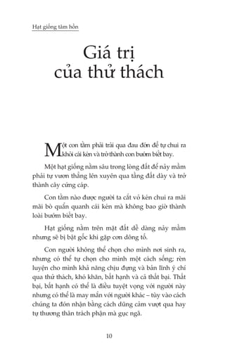 Haåt giöëng têm höìn




             Giaá trõ
         cuãa thûã thaách



     M      öåt con tùçm phaãi traãi qua àau àúán àïí tûå chui ra
            khoãi caái keán vaâ trúã thaânh con bûúám biïët bay.
     Möåt haåt giöëng nùçm sêu trong loâng àêët àïí naãy mêìm
phaãi tûå vûún thùèng lïn xuyïn qua têìng àêët daây vaâ trúã
thaânh cêy cûáng caáp.
      Con tùçm naâo àûúåc ngûúâi ta cùæt voã keán chui ra maäi
maäi boâ quêín quanh caái keán maâ khöng bao giúâ thaânh
loaâi bûúám biïët bay.
   Haåt giöëng nùçm trïn mùåt àêët dïî daâng naãy mêìm
nhûng seä bõ bêåt göëc khi gùåp cún döng töë.
      Con ngûúâi khöng thïí choån cho mònh núi sinh ra,
nhûng coá thïí tûå choån cho mònh möåt caách söëng; reân
luyïån cho mònh khaã nùng chõu àûång vaâ baãn lônh yá chñ
qua thûã thaách, khoá khùn, bêët haånh vaâ caã thêët baåi. Thêët
baåi, bêët haånh coá thïí laâ àiïìu tuyïåt voång vúái ngûúâi naây
nhûng coá thïí laâ may mùæn vúái ngûúâi khaác – tuây vaâo caách
chuáng ta àoán nhêån bùçng caách duäng caãm vûúåt qua hay
tûå thûúng thên traách phêån maâ guåc ngaä.


                               10
 