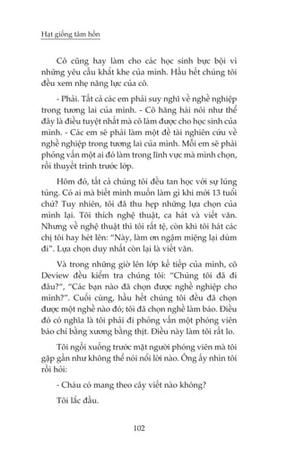 Haåt giöëng têm höìn


     Cö cuäng hay laâm cho caác hoåc sinh bûåc böåi vò
nhûäng yïu cêìu khùæt khe cuãa mònh. Hêìu hïët chuáng töi
àïìu xem nheå nùng lûåc cuãa cö.
      - Phaãi. Têët caã caác em phaãi suy nghô vïì nghïì nghiïåp
trong tûúng lai cuãa mònh. - Cö hùng haái noái nhû thïí
àêy laâ àiïìu tuyïåt nhêët maâ cö laâm àûúåc cho hoåc sinh cuãa
mònh. - Caác em seä phaãi laâm möåt àïì taâi nghiïn cûáu vïì
nghïì nghiïåp trong tûúng lai cuãa mònh. Möîi em seä phaãi
phoãng vêën möåt ai àoá laâm trong lônh vûåc maâ mònh choån,
röìi thuyïët trònh trûúác lúáp.
     Höm àoá, têët caã chuáng töi àïìu tan hoåc vúái sûå luáng
tuáng. Coá ai maâ biïët mònh muöën laâm gò khi múái 13 tuöíi
chûá? Tuy nhiïn, töi àaä thu heåp nhûäng lûåa choån cuãa
mònh laåi. Töi thñch nghïå thuêåt, ca haát vaâ viïët vùn.
Nhûng vïì nghïå thuêåt thò töi rêët tïå, coân khi töi haát caác
chõ töi hay heát lïn: “Naây, laâm ún ngêåm miïång laåi duâm
ài”. Lûåa choån duy nhêët coân laåi laâ viïët vùn.
     Vaâ trong nhûäng giúâ lïn lúáp kïë tiïëp cuãa mònh, cö
Deview àïìu kiïím tra chuáng töi: “Chuáng töi àaä ài
àêu?“, “Caác baån naâo àaä choån àûúåc nghïì nghiïåp cho
mònh?”. Cuöëi cuâng, hêìu hïët chuáng töi àïìu àaä choån
àûúåc möåt nghïì naâo àoá; töi àaä choån nghïì laâm baáo. Àiïìu
àoá coá nghôa laâ töi phaãi ài phoãng vêën möåt phoáng viïn
baáo chñ bùçng xûúng bùçng thõt. Àiïìu naây laâm töi rêët lo.
      Töi ngöìi xuöëng trûúác mùåt ngûúâi phoáng viïn maâ töi
gùåp gêìn nhû khöng thïí noái nöíi lúâi naâo. Öng êëy nhòn töi
röìi hoãi:
     - Chaáu coá mang theo cêy viïët naâo khöng?
     Töi lùæc àêìu.


                              102
 