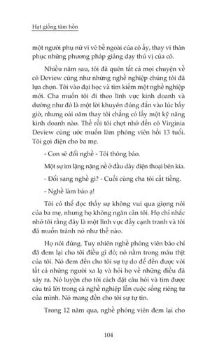 Haåt giöëng têm höìn


möåt ngûúâi phuå nûä vò veã bïì ngoaâi cuãa cö êëy, thay vò thaán
phuåc nhûäng phûúng phaáp giaãng daåy thuá võ cuãa cö.
      Nhiïìu nùm sau, töi àaä quïn têët caã moåi chuyïån vïì
cö Deview cuäng nhû nhûäng nghïì nghiïåp chuáng töi àaä
lûåa choån. Töi vaâo àaåi hoåc vaâ tòm kiïëm möåt nghïì nghiïåp
múái. Cha muöën töi ài theo lônh vûåc kinh doanh vaâ
dûúâng nhû àoá laâ möåt lúâi khuyïn àuáng àùæn vaâo luác bêëy
giúâ, nhûng oaái oùm thay töi chùèng coá lêëy möåt kyä nùng
kinh doanh naâo. Thïë röìi töi chúåt nhúá àïën cö Virginia
Deview cuâng ûúác muöën laâm phoáng viïn höìi 13 tuöíi.
Töi goåi àiïån cho ba meå.
     - Con seä àöíi nghïì - Töi thöng baáo.
     Möåt sûå im lùång nùång nïì úã àêìu dêy àiïån thoaåi bïn kia.
     - Àöíi sang nghïì gò? - Cuöëi cuâng cha töi cêët tiïëng.
     - Nghïì laâm baáo aå!
     Töi coá thïí àoåc thêëy sûå khöng vui qua gioång noái
cuãa ba meå, nhûng hoå khöng ngùn caãn töi. Hoå chó nhùæc
nhúã töi rùçng àêy laâ möåt lônh vûåc àêìy caånh tranh vaâ töi
àaä muöën traánh noá nhû thïë naâo.
      Hoå noái àuáng. Tuy nhiïn nghïì phoáng viïn baáo chñ
àaä àem laåi cho töi àiïìu gò àoá; noá nùçm trong maáu thõt
cuãa töi. Noá àem àïën cho töi sûå tûå do àïí àïën àûúåc vúái
têët caã nhûäng ngûúâi xa laå vaâ hoãi hoå vïì nhûäng àiïìu àaä
xaãy ra. Noá luyïån cho töi caách àùåt cêu hoãi vaâ tòm àûúåc
cêu traã lúâi trong caã nghïì nghiïåp lêîn cuöåc söëng riïng tû
cuãa mònh. Noá mang àïën cho töi sûå tûå tin.
     Trong 12 nùm qua, nghïì phoáng viïn àem laåi cho


                              104
 