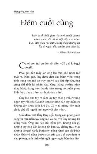 Haåt giöëng têm höìn




      Àïm cuöëi cuâng
                Haäy daânh thúâi gian cho moåi ngûúâi quanh
                   mònh – cho duâ àoá laâ möåt viïåc nhoã nhoi.
               Haäy laâm àiïìu maâ baån chùèng àûúåc hûúãng lúåi
                        löåc gò ngoaâi àùåc quyïìn laâm àiïìu àoá.

                                           - Albert Schweitzer




     C     uå úi, con trai cuå àïën röìi àêy. - Cö y taá kheä goåi
           cuå giaâ.
     Phaãi goåi àïën mêëy lêìn öng laäo múái khoá nhoåc múã
mùæt ra. Àïm qua, öng àûúåc àûa vaâo bïånh viïån trong
tònh traång hön mï do truåy tim vaâ sau khi cêëp cûáu, öng
cuäng chó tónh laåi phêìn naâo. Öng loaáng thoaáng nhòn
thêëy boáng daáng möåt thanh niïn trong böå quên phuåc
lñnh thuãy àang àûáng caånh giûúâng mònh.
     Öng laäo àûa tay ra cêìm lêëy tay chaâng trai. Nhûäng
ngoán tay rùæn roãi cuãa anh lñnh siïët nheå baân tay mïìm ruä
khöng coân chuát sinh khñ êëy. Cö y taá mang àïën möåt
chiïëc ghïë àïí ngûúâi lñnh ngöìi vúái cha mònh.
     Suöët àïm, anh lùèng lùång ngöìi trong cùn phoâng aánh
saáng tuâ muâ, nùæm tay öng laäo vaâ noái vúái öng nhûäng lúâi
àöång viïn. Öng laäo hêëp höëi nùçm yïn, khöng noái gò,
nhûng tay öng vêîn khöng rúâi baân tay chaâng trai. Mùåc
nhûäng tiïëng rò rò cuãa bònh öxy, tiïëng rïn ró cuãa caác bïånh
nhên khaác vaâ tiïëng bûúác chên cuãa caác y taá trûåc àïm ra
vaâo phoâng, anh lñnh vêîn ngöìi ngay ngùæn bïn öng laäo.

                               106
 