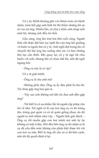 Loâng duäng caãm & tònh yïu cuöåc söëng


     Cö y taá, thónh thoaãng gheá vaâo thùm nom caác bïånh
nhên, luön bùæt gùåp anh lñnh treã thò thêìm nhûäng lúâi an
uãi vaâo tai öng. Nhiïìu lêìn, cö chuã yá nhùæc anh chúåp mùæt
möåt laát, nhûng anh àïìu tûâ chöëi.
     Gêìn saáng, öng laäo truát húi thúã cuöëi cuâng. Ngûúâi
lñnh cêín thêån àùåt baân tay laånh leäo cuãa öng lïn giûúâng
vaâ bûúác ra ngoaâi tòm cö y taá. Anh ngöìi àúåi trong luác cö
chuyïín thi haâi öng laäo xuöëng nhaâ xaác vaâ laâm nhûäng
thuã tuåc cêìn thiïët. Khi quay laåi, cö y taá ngoã lúâi chia
buöìn vúái anh, nhûng khi cö chûa dûát lúâi, anh àaä ngùæt
ngang hoãi:
     - Öng cuå naây laâ ai vêåy?
     Cö y taá giêåt mònh.
     - Öng cuå laâ cha anh maâ!
    - Khöng phaãi àêu. Öng cuå êëy àêu phaãi laâ cha töi.
Töi chûa gùåp öng bao giúâ caã.
   - Vêåy sao anh khöng noái khi töi àûa anh àïën gùåp
öng?
     - Töi biïët laâ coá sûå nhêìm lêîn tûâ ngûúâi cêëp pheáp cho
töi vïì nhaâ. Töi nghô coá leä con trai öng cuå vaâ töi truâng
tïn, truâng quï quaán vaâ coá söë quên giöëng nhau, do àoá
ngûúâi ta múái nhêìm nhû vêåy. - Ngûúâi lñnh giaãi thñch. -
Öng cuå rêët muöën gùåp con trai mònh maâ anh êëy laåi
khöng coá mùåt úã àêy. Khi àïën bïn öng cuå töi nhêån ra laâ
cuå àaä yïëu àïën mûác khöng coân phên biïåt àûúåc töi vúái
con trai cuå nûäa. Biïët laâ öng rêët cêìn coá ai àoá bïn caånh,
nïn töi àaä quyïët àõnh úã laåi.



                              107
 
