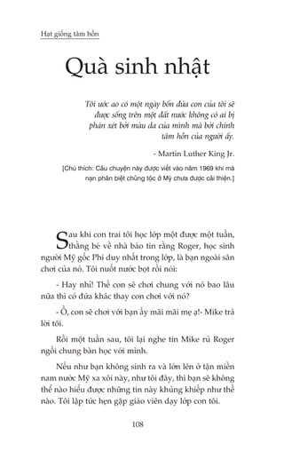 Haåt giöëng têm höìn




        Quaâ sinh nhêåt
                Töi ûúác ao coá möåt ngaây böën àûáa con cuãa töi seä
                   àûúåc söëng trïn möåt àêët nûúác khöng coá ai bõ
                 phaán xeát búãi maâu da cuãa mònh maâ búãi chñnh
                                           têm höìn cuãa ngûúâi êëy.

                                           - Martin Luther King Jr.
       [Chuá thñch: Cêu chuyïån naây àûúåc viïët vaâo nùm 1969 khi maâ
                naån phên biïåt chuãng töåc úã Myä chûa àûúåc caãi thiïån.]




     S   au khi con trai töi hoåc lúáp möåt àûúåc möåt tuêìn,
         thùçng beá vïì nhaâ baáo tin rùçng Roger, hoåc sinh
ngûúâi Myä göëc Phi duy nhêët trong lúáp, laâ baån ngoaâi sên
chúi cuãa noá. Töi nuöët nûúác boåt röìi noái:
     - Hay nhó! Thïë con seä chúi chung vúái noá bao lêu
nûäa thò coá àûáa khaác thay con chúi vúái noá?
      - ÖÌ, con seä chúi vúái baån êëy maäi maäi meå aå!- Mike traã
lúâi töi.
     Röìi möåt tuêìn sau, töi laåi nghe tin Mike ruã Roger
ngöìi chung baân hoåc vúái mònh.
     Nïëu nhû baån khöng sinh ra vaâ lúán lïn úã têån miïìn
nam nûúác Myä xa xöi naây, nhû töi àêy, thò baån seä khöng
thïí naâo hiïíu àûúåc nhûäng tin naây khuãng khiïëp nhû thïë
naâo. Töi lêåp tûác heån gùåp giaáo viïn daåy lúáp con töi.

                                  108
 
