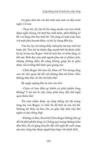 Loâng duäng caãm & tònh yïu cuöåc söëng


    Cö giaáo àoán töi vúái àöi mùæt mïåt moãi vaâ àêìy hoaâi
nghi. Cö noái:
     - Thûa baâ, töi cho laâ baâ cuäng muöën con trai mònh
àûúåc ngöìi chung vúái möåt hoåc sinh khaác, phaãi khöng aå?
Baâ vui loâng chúâ cho möåt laát. Töi cuäng coá möåt cuöåc heån
vúái möåt phuå huynh khaác vaâ baâ êëy àang àïën kòa.
      Vûâa luác êëy, töi tröng thêëy möåt phuå nûä traåc tuöíi töi
bûúác túái. Tim töi tûå nhiïn àêåp maånh búãi töi àoaán chùæc
baâ êëy laâ meå cuãa Roger. Núi baâ toaát lïn veã trêìm lùång vaâ
hïët sûác àônh àaåc cuãa möåt ngûúâi phuå nûä coá phêím caách,
nhûng nhûäng àiïìu àoá cuäng khöng giuáp baâ ta giêëu
àûúåc nöîi lo lùæng thïí hiïån qua gioång noái:
    - Chaáu Roger thïë naâo röìi, thûa cö? Töi mong rùçng
con töi vêîn quan hïå töët vúái nhûäng àûáa treã khaác. Nïëu
khöng nhû thïë, cö cho töi biïët nheá!
     Baâ ngêåp ngûâng khi tûå nïu cêu hoãi:
     - Chaáu coá laâm àiïìu gò khiïën cö phaãi phiïìn loâng
khöng? YÁ töi noái laâ viïåc chaáu phaãi thay àöíi chöî ngöìi
quaá nhiïìu lêìn!
     Töi caãm nhêån àûúåc sûå cùng thùèng töåt àöå trong
loâng meå cuãa Roger, vò chùæc baâ àaä biïët roä cêu traã lúâi.
Nhûng töi thêëy tûå haâo cho cö giaáo lúáp möåt naây khi
nghe cö dõu daâng àaáp:
     - Khöng coá àêu, thûa baâ! Chaáu Roger khöng laâm gò
àïí töi phaãi phiïìn loâng caã. Chùèng qua trong nhûäng tuêìn
àêìu tiïn, töi cöë gùæng chuyïín àöíi chöî ngöìi àïí cuöëi cuâng
em naâo cuäng tòm àûúåc ngûúâi baån húåp vúái mònh thöi.



                               109
 