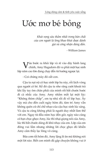 Loâng duäng caãm & tònh yïu cuöåc söëng




    Ûúác mú beá boãng
                   Khaát voång sêu thùèm nhêët trong baãn chêët
                cuãa con ngûúâi laâ loâng khao khaát àûúåc àaánh
                                 giaá vaâ cöng nhêån àuáng àùæn.

                                               - William James




     V   ûâa bûúác ra khoãi lúáp vaâ reä vaâo daäy haânh lang
         chñnh, Amy Hagadorn àaä va phaãi möåt hoåc sinh
lúáp nùm cao lúán àang chaåy àïën tûâ hûúáng ngûúåc laåi.
     - Coi chûâng maây àoá oùæt con.
      Cêåu ta naåt nöå cö hoåc sinh lúáp ba naây, röìi laách voâng
qua ngûúâi cö beá. Kïë àoá cêåu ta nhe rùng cûúâi khoaái traá
khi lêëy tay öm chên phaãi cuãa mònh röìi bùæt chûúác bûúác
ài caâ nhùæc cuãa Amy. Amy nhùæm mùæt laåi möåt luác:
“Khöng theâm chêëp”, em tûå nhuã röìi ài vïì lúáp hoåc. ÊËy
vêåy maâ cho àïën cuöëi ngaây höm àoá, têm trñ Amy vêîn
khöng quïn cûã chó chïë nhaåo cuãa cêåu hoåc sinh luác saáng.
Vaâ cêåu ta cuäng khöng phaãi laâ ngûúâi duy nhêët laâm thïë
vúái em. Ngay tûâ àêìu nùm hoåc àïën giúâ, ngaây naâo cuäng
coá baån choåc gheåo Amy, luác thò nhaåi gioång noái cuãa Amy,
luác thò bùæt chûúác daáng ài khoá nhoåc cuãa em. Lúáp cuãa em
àöng vui lùæm nhûng nhûäng lúâi choåc gheåo àoá khiïën
Amy caãm thêëy laåc loäng vö cuâng.
     Bûäa cúm töëi höm àoá, Amy lùång leä ùn maâ khöng noái
möåt lúâi naâo. Biïët con mònh àaä gùåp chuyïån khöng vui úã


                               113
 