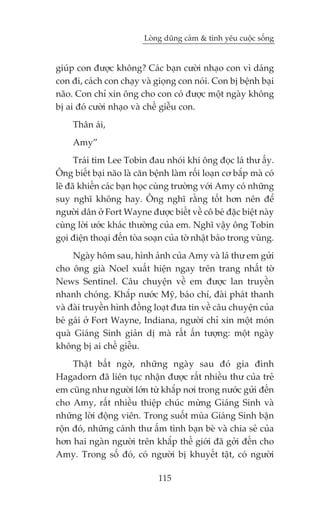 Loâng duäng caãm & tònh yïu cuöåc söëng


giuáp con àûúåc khöng? Caác baån cûúâi nhaåo con vò daáng
con ài, caách con chaåy vaâ gioång con noái. Con bõ bïånh baåi
naäo. Con chó xin öng cho con coá àûúåc möåt ngaây khöng
bõ ai àoá cûúâi nhaåo vaâ chïë giïîu con.
     Thên aái,
     Amy”
      Traái tim Lee Tobin àau nhoái khi öng àoåc laá thû êëy.
Öng biïët baåi naäo laâ cùn bïånh laâm röëi loaån cú bùæp maâ coá
leä àaä khiïën caác baån hoåc cuâng trûúâng vúái Amy coá nhûäng
suy nghô khöng hay. Öng nghô rùçng töët hún nïn àïí
ngûúâi dên úã Fort Wayne àûúåc biïët vïì cö beá àùåc biïåt naây
cuâng lúâi ûúác khaác thûúâng cuãa em. Nghô vêåy öng Tobin
goåi àiïån thoaåi àïën toâa soaån cuãa túâ nhêåt baáo trong vuâng.
     Ngaây höm sau, hònh aãnh cuãa Amy vaâ laá thû em gûãi
cho öng giaâ Noel xuêët hiïån ngay trïn trang nhêët túâ
News Sentinel. Cêu chuyïån vïì em àûúåc lan truyïìn
nhanh choáng. Khùæp nûúác Myä, baáo chñ, àaâi phaát thanh
vaâ àaâi truyïìn hònh àöìng loaåt àûa tin vïì cêu chuyïån cuãa
beá gaái úã Fort Wayne, Indiana, ngûúâi chó xin möåt moán
quaâ Giaáng Sinh giaãn dõ maâ rêët êën tûúång: möåt ngaây
khöng bõ ai chïë giïîu.
     Thêåt bêët ngúâ, nhûäng ngaây sau àoá gia àònh
Hagadorn àaä liïn tuåc nhêån àûúåc rêët nhiïìu thû cuãa treã
em cuäng nhû ngûúâi lúán tûâ khùæp núi trong nûúác gûãi àïën
cho Amy, rêët nhiïìu thiïåp chuác mûâng Giaáng Sinh vaâ
nhûäng lúâi àöång viïn. Trong suöët muâa Giaáng Sinh bêån
röån àoá, nhûäng caánh thû êëm tònh baån beâ vaâ chia seã cuãa
hún hai ngaân ngûúâi trïn khùæp thïë giúái àaä gúãi àïën cho
Amy. Trong söë àoá, coá ngûúâi bõ khuyïët têåt, coá ngûúâi

                               115
 