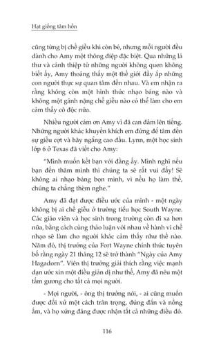 Haåt giöëng têm höìn


cuäng tûâng bõ chïë giïîu khi coân beá, nhûng möîi ngûúâi àïìu
daânh cho Amy möåt thöng àiïåp àùåc biïåt. Qua nhûäng laá
thû vaâ caánh thiïåp tûâ nhûäng ngûúâi khöng quen khöng
biïët êëy, Amy thoaáng thêëy möåt thïë giúái àêìy ùæp nhûäng
con ngûúâi thûåc sûå quan têm àïën nhau. Vaâ em nhêån ra
rùçng khöng coân möåt hònh thûác nhaåo baáng naâo vaâ
khöng möåt gaánh nùång chïë giïîu naâo coá thïí laâm cho em
caãm thêëy cö àöåc nûäa.
     Nhiïìu ngûúâi caám ún Amy vò àaä can àaãm lïn tiïëng.
Nhûäng ngûúâi khaác khuyïën khñch em àûâng àïí têm àïën
sûå giïîu cúåt vaâ haäy ngêíng cao àêìu. Lynn, möåt hoåc sinh
lúáp 6 úã Texas àaä viïët cho Amy:
     “Mònh muöën kïët baån vúái àùçng êëy. Mònh nghô nïëu
baån àïën thùm mònh thò chuáng ta seä rêët vui àêëy! Seä
khöng ai nhaåo baáng boån mònh, vò nïëu hoå laâm thïë,
chuáng ta chùèng theâm nghe.”
     Amy àaä àaåt àûúåc àiïìu ûúác cuãa mònh - möåt ngaây
khöng bõ ai chïë giïîu úã trûúâng tiïíu hoåc South Wayne.
Caác giaáo viïn vaâ hoåc sinh trong trûúâng coân ài xa hún
nûäa, bùçng caách cuâng thaão luêån vúái nhau vïì haânh vi chïë
nhaåo seä laâm cho ngûúâi khaác caãm thêëy nhû thïë naâo.
Nùm àoá, thõ trûúãng cuãa Fort Wayne chñnh thûác tuyïn
böë rùçng ngaây 21 thaáng 12 seä trúã thaânh “Ngaây cuãa Amy
Hagadorn”. Viïn thõ trûúãng giaãi thñch rùçng viïåc maånh
daån ûúác xin möåt àiïìu giaãn dõ nhû thïë, Amy àaä nïu möåt
têëm gûúng cho têët caã moåi ngûúâi.
     - Moåi ngûúâi, - öng thõ trûúãng noái, - ai cuäng muöën
àûúåc àöëi xûã möåt caách trên troång, àuáng àùæn vaâ nöìng
êëm, vaâ hoå xûáng àaáng àûúåc nhêån têët caã nhûäng àiïìu àoá.


                             116
 