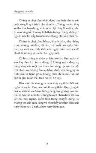 Haåt giöëng têm höìn


     Chuáng ta chúåt caãm nhêån àûúåc quy luêåt sêu xa cuãa
cuöåc söëng laâ quaá trònh cho vaâ nhêån. Chuáng ta caãm thêëy
sûå tha thûá, bao dung, nhòn nhêån laåi cuäng laâ möåt sûå cho
ài vaâ nhûäng töín thûúng tinh thêìn tûúãng chûâng khöng coá
nguöìn naâo buâ àùæp trúã nïn nheå nhaâng nhû cêìn phaãi coá.
     Chuáng ta chúåt caãm thêëy sûå thanh thaãn, nheå nhaâng
trûúác nhûäng nöîi àau, löîi lêìm, mêët maát cuãa ngaây höm
qua, sûå múái meã tinh khöi cuãa ngaây höm nay vaâ àoá
chñnh laâ nhûäng gò daânh cho ngaây mai.
      Coá luác chuáng ta nhêån ra bêìu trúâi lêëp laánh ngaân vò
sao hay àen kõt êm u döng töë khöng ngùn àûúåc sûå
bûâng saáng cuãa möåt con tim – aánh saáng rûåc rúä cuãa mùåt
trúâi chiïëu roåi khöng êëm aáp bùçng chiïëc àeân löìng kyá ûác
tònh yïu, vaâ haånh phuác khöng phaãi chó laâ nuå cûúâi maâ
coân laâ gioåt nûúác mùæt trïn búâ vai tin cêåy.
     Àïën möåt luác chuáng ta caãm thêëy sûå thûâa thaäi cuãa
ngön tûâ, sûå êëm loâng cuãa tònh thûúng thêìm lùång, yá nghôa
cuãa sûå chia seã vaâ àiïím thiïng liïng trong saáng cuãa aánh
mùæt ai àoá chúåt nhòn ta. Chuáng ta caãm nhêån àûúåc súåi dêy
kïët nöëi moåi ngûúâi, àiïím tônh trong chuyïín àöång, sûå
trûúâng töìn cuãa cuöåc söëng vaâ chúåt thêëy khoaãnh khùæc cuãa
ngaây höm nay yá nghôa hún ngaây höm qua.




                              12
 