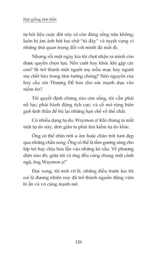 Haåt giöëng têm höìn


tûå hoãi liïåu cuöåc àúâi naây coá coân àaáng söëng nûäa khöng;
luön bõ aám aãnh búãi hai chûä “tuâ àaây” vaâ tuyïåt voång vò
nhûäng thûá quan troång àöëi vúái mònh àaä mêët ài.
     Nhûng röìi möåt ngaây kia töi chúåt nhêån ra mònh coân
àûúåc quyïìn choån lûåa. Nïn cûúâi hay khoác khi gùåp caác
con? Seä trúã thaânh möåt ngûúâi meå mêîu mûåc hay ngûúâi
meå chïët heáo trong têm tûúãng chuáng? Nïn nguyïìn ruãa
hay cêìu xin Thûúång Àïë ban cho sûác maånh dûåa vaâo
niïìm tin?
      Töi quyïët àõnh chûâng naâo coân söëng, töi vêîn phaãi
nöî lûåc; phaãi haânh àöång tñch cûåc; vaâ cöë múã röång biïn
giúái tinh thêìn àïí buâ laåi nhûäng haån chïë vïì thïí chêët.
     Coá nhiïìu daång tûå do, Waymon a! Khi chuáng ta mêët
möåt tûå do naây, àún giaãn ta phaãi tòm kiïëm tûå do khaác.
      Öng coá thïí nhòn trúâi u aám hoùåc chên trúâi tûúi àeåp
qua nhûäng chêën song. Öng coá thïí laâ têëm gûúng saáng cho
lúáp treã hay chõu hoâa lêîn vaâo nhûäng keã xêëu. Vïì phûúng
diïån naâo àoá, giûäa töi vaâ öng àïìu cuâng chung möåt caãnh
ngöå, öng Waymon aå!”
     Àoåc xong, töi múái vúä leä, nhûäng àiïìu trûúác kia töi
coi laâ àûúng nhiïn nay àaä trúã thaânh nguöìn àöång viïn
bñ êín vaâ vö cuâng maånh meä.




                             126
 