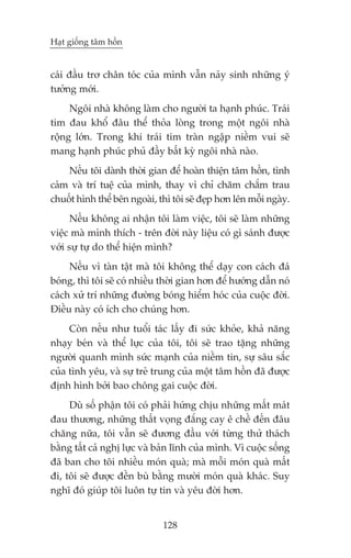 Haåt giöëng têm höìn


caái àêìu trú chên toác cuãa mònh vêîn naãy sinh nhûäng yá
tûúãng múái.
     Ngöi nhaâ khöng laâm cho ngûúâi ta haånh phuác. Traái
tim àau khöí àêu thïí thoãa loâng trong möåt ngöi nhaâ
röång lúán. Trong khi traái tim traân ngêåp niïìm vui seä
mang haånh phuác phuã àêìy bêët kyâ ngöi nhaâ naâo.
    Nïëu töi daânh thúâi gian àïí hoaân thiïån têm höìn, tònh
caãm vaâ trñ tuïå cuãa mònh, thay vò chó chùm chùæm trau
chuöët hònh thïí bïn ngoaâi, thò töi seä àeåp hún lïn möîi ngaây.
      Nïëu khöng ai nhêån töi laâm viïåc, töi seä laâm nhûäng
viïåc maâ mònh thñch - trïn àúâi naây liïåu coá gò saánh àûúåc
vúái sûå tûå do thïí hiïån mònh?
     Nïëu vò taân têåt maâ töi khöng thïí daåy con caách àaá
boáng, thò töi seä coá nhiïìu thúâi gian hún àïí hûúáng dêîn noá
caách xûã trñ nhûäng àûúâng boáng hiïím hoác cuãa cuöåc àúâi.
Àiïìu naây coá ñch cho chuáng hún.
     Coân nïëu nhû tuöíi taác lêëy ài sûác khoãe, khaã nùng
nhaåy beán vaâ thïí lûåc cuãa töi, töi seä trao tùång nhûäng
ngûúâi quanh mònh sûác maånh cuãa niïìm tin, sûå sêu sùæc
cuãa tònh yïu, vaâ sûå treã trung cuãa möåt têm höìn àaä àûúåc
àõnh hònh búãi bao chöng gai cuöåc àúâi.
     Duâ söë phêån töi coá phaãi hûáng chõu nhûäng mêët maát
àau thûúng, nhûäng thêët voång àùæng cay ï chïì àïën àêu
chùng nûäa, töi vêîn seä àûúng àêìu vúái tûâng thûã thaách
bùçng têët caã nghõ lûåc vaâ baãn lônh cuãa mònh. Vò cuöåc söëng
àaä ban cho töi nhiïìu moán quaâ; maâ möîi moán quaâ mêët
ài, töi seä àûúåc àïìn buâ bùçng mûúâi moán quaâ khaác. Suy
nghô àoá giuáp töi luön tûå tin vaâ yïu àúâi hún.


                              128
 