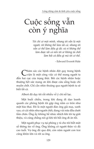 Loâng duäng caãm & tònh yïu cuöåc söëng




       Cuöåc söëng vêîn
        coân yá nghôa
               Töi chó coá möåt mònh, nhûng töi vêîn laâ möåt
                ngûúâi; töi khöng thïí laâm têët caã; nhûng töi
               vêîn coá thïí laâm àiïìu gò àoá; vaâ vò khöng thïí
                 laâm àûúåc têët caã nïn töi seä khöng tûâ chöëi
                           laâm bêët cûá àiïìu gò maâ töi coá thïí.

                                       - Edward Everett Hale




    C       hùm soác caác bïånh nhên àöåt quyå trong bïånh
            viïån laâ möåt cöng viïåc coá thïí mang ngûúâi ta
àïën hai cûåc cuãa traång thaái. Búãi caác bïånh nhên hoùåc
thûúâng hïët sûác mang ún khi àûúåc cûáu söëng hoùåc chó
muöën chïët. Chó cêìn nhòn thoaáng qua ngûúâi bïånh ta seä
biïët têët caã.
    Albert àaä daåy töi rêët nhiïìu vïì yá chñ nöî lûåc.
     Möåt buöíi chiïìu, trong khi àang ài daåo loanh
quanh caác phoâng bïånh töi gùåp öng nùçm co troân nhû
möåt baâo thai. Àoá laâ möåt ngûúâi àaân öng giaâ nua, xanh
xao, coá caái nhòn nhû ngûúâi chïët, àang vuâi nûãa àêìu dûúái
têëm chùn. Öng êëy khöng hïì nhuác nhñch khi töi tûå giúái
thiïåu, vaâ cuäng chùèng noái gò khi töi höëi öng ài ùn töëi.
     Möåt ngûúâi phuåc vuå taåi phoâng y taá cho töi biïët möåt
söë thöng tin vïì öng. Öng khöng coá ngûúâi thên vaâ àaä
cao tuöíi. Vúå öng àaä qua àúâi, coân nùm ngûúâi con trai
cuäng khön lúán vaâ rúâi xa öng.

                              129
 