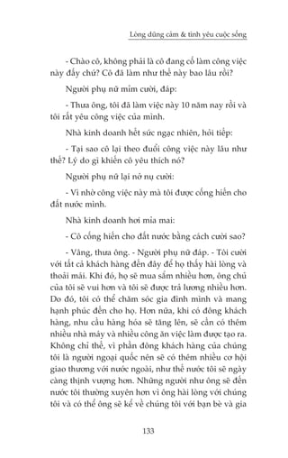 Loâng duäng caãm & tònh yïu cuöåc söëng


     - Chaâo cö, khöng phaãi laâ cö àang cöë laâm cöng viïåc
naây àêëy chûá? Cö àaä laâm nhû thïë naây bao lêu röìi?
     Ngûúâi phuå nûä móm cûúâi, àaáp:
     - Thûa öng, töi àaä laâm viïåc naây 10 nùm nay röìi vaâ
töi rêët yïu cöng viïåc cuãa mònh.
     Nhaâ kinh doanh hïët sûác ngaåc nhiïn, hoãi tiïëp:
     - Taåi sao cö laåi theo àuöíi cöng viïåc naây lêu nhû
thïë? Lyá do gò khiïën cö yïu thñch noá?
     Ngûúâi phuå nûä laåi núã nuå cûúâi:
     - Vò nhúâ cöng viïåc naây maâ töi àûúåc cöëng hiïën cho
àêët nûúác mònh.
     Nhaâ kinh doanh húi móa mai:
     - Cö cöëng hiïën cho àêët nûúác bùçng caách cûúâi sao?
      - Vêng, thûa öng. - Ngûúâi phuå nûä àaáp. - Töi cûúâi
vúái têët caã khaách haâng àïën àêy àïí hoå thêëy haâi loâng vaâ
thoaãi maái. Khi àoá, hoå seä mua sùæm nhiïìu hún, öng chuã
cuãa töi seä vui hún vaâ töi seä àûúåc traã lûúng nhiïìu hún.
Do àoá, töi coá thïí chùm soác gia àònh mònh vaâ mang
haånh phuác àïën cho hoå. Hún nûäa, khi coá àöng khaách
haâng, nhu cêìu haâng hoáa seä tùng lïn, seä cêìn coá thïm
nhiïìu nhaâ maáy vaâ nhiïìu cöng ùn viïåc laâm àûúåc taåo ra.
Khöng chó thïë, vò phêìn àöng khaách haâng cuãa chuáng
töi laâ ngûúâi ngoaåi quöëc nïn seä coá thïm nhiïìu cú höåi
giao thûúng vúái nûúác ngoaâi, nhû thïë nûúác töi seä ngaây
caâng thõnh vûúång hún. Nhûäng ngûúâi nhû öng seä àïën
nûúác töi thûúâng xuyïn hún vò öng haâi loâng vúái chuáng
töi vaâ coá thïí öng seä kïí vïì chuáng töi vúái baån beâ vaâ gia


                              133
 